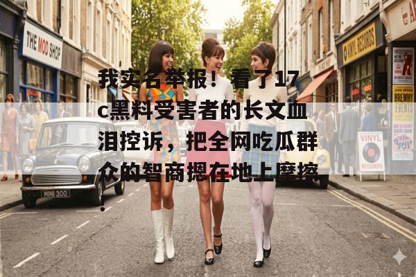 我实名举报！看了17c黑料受害者的长文血泪控诉，把全网吃瓜群众的智商摁在地上摩擦！