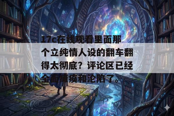 17c在线观看里面那个立纯情人设的翻车翻得太彻底？评论区已经全面瘫痪和沦陷了。