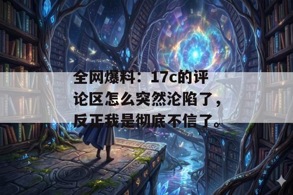 全网爆料：17c的评论区怎么突然沦陷了，反正我是彻底不信了。