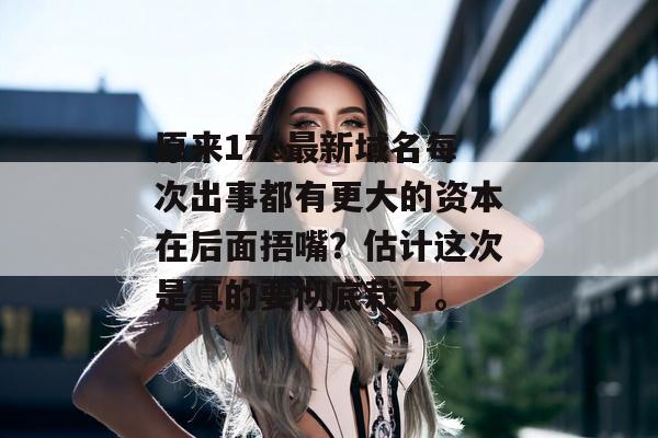 原来17c最新域名每次出事都有更大的资本在后面捂嘴？估计这次是真的要彻底栽了。