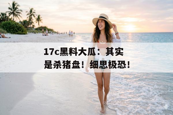 17c黑料大瓜：其实是杀猪盘！细思极恐！
