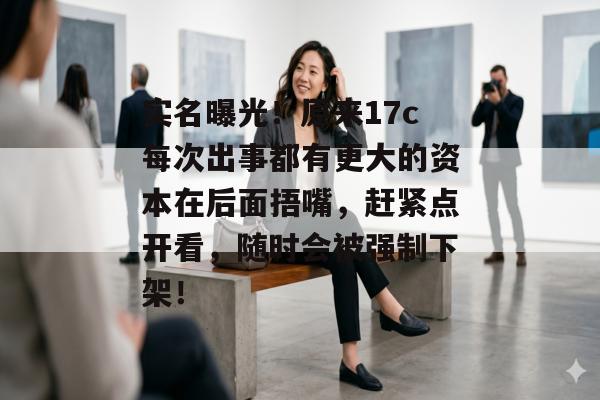 实名曝光！原来17c每次出事都有更大的资本在后面捂嘴，赶紧点开看，随时会被强制下架！