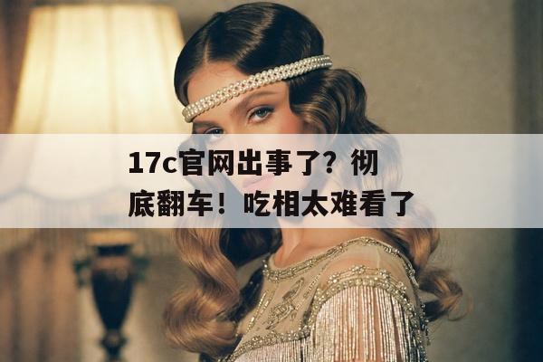 17c官网出事了？彻底翻车！吃相太难看了
