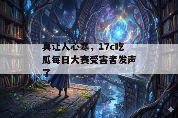 真让人心寒，17c吃瓜每日大赛受害者发声了