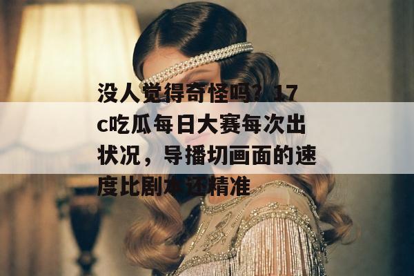 没人觉得奇怪吗？17c吃瓜每日大赛每次出状况，导播切画面的速度比剧本还精准