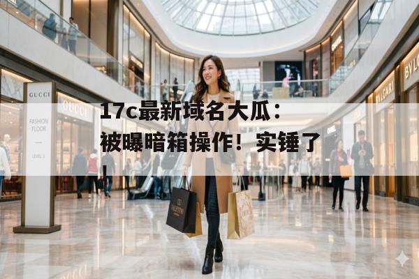 17c最新域名大瓜：被曝暗箱操作！实锤了！