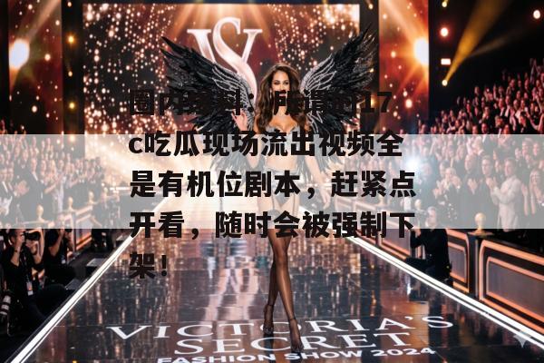 圈内爆料：所谓的17c吃瓜现场流出视频全是有机位剧本，赶紧点开看，随时会被强制下架！