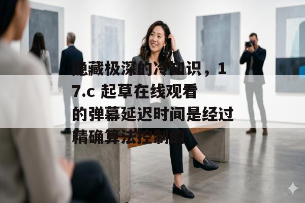 隐藏极深的冷知识，17.c 起草在线观看的弹幕延迟时间是经过精确算法控制的