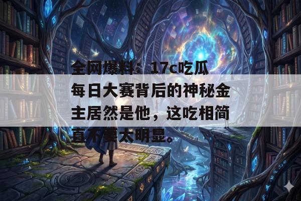 全网爆料：17c吃瓜每日大赛背后的神秘金主居然是他，这吃相简直不要太明显。