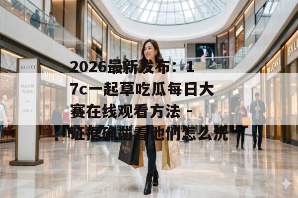 2026最新发布：17c一起草吃瓜每日大赛在线观看方法 - 证据确凿看他们怎么洗