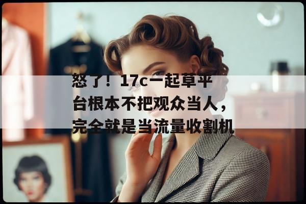怒了！17c一起草平台根本不把观众当人，完全就是当流量收割机