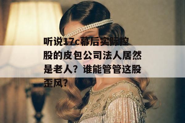 听说17c幕后实际控股的皮包公司法人居然是老人？谁能管管这股歪风？