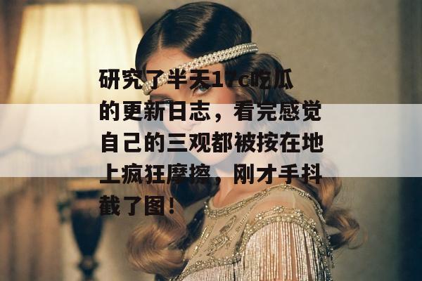 研究了半天17c吃瓜的更新日志，看完感觉自己的三观都被按在地上疯狂摩擦，刚才手抖截了图！