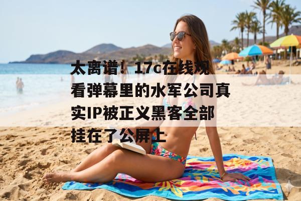太离谱！17c在线观看弹幕里的水军公司真实IP被正义黑客全部挂在了公屏上